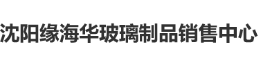 狠狠操大逼沈阳缘海华玻璃制品销售中心